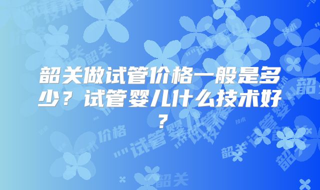 韶关做试管价格一般是多少？试管婴儿什么技术好？