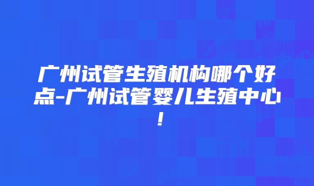 广州试管生殖机构哪个好点-广州试管婴儿生殖中心!