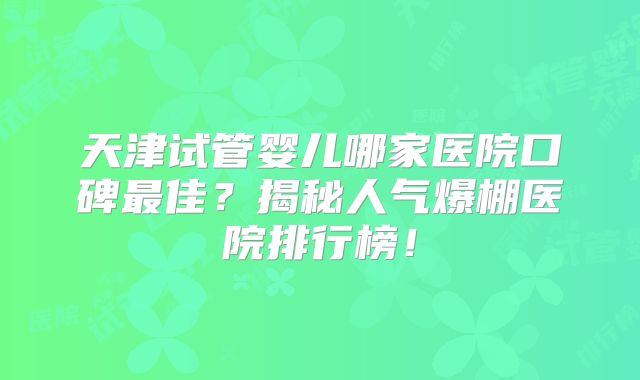 天津试管婴儿哪家医院口碑最佳？揭秘人气爆棚医院排行榜！