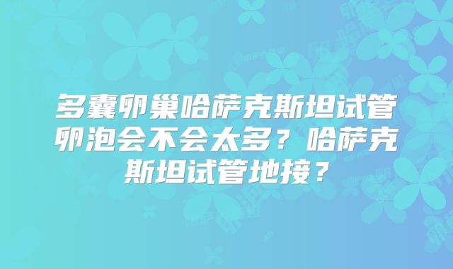 多囊卵巢哈萨克斯坦试管卵泡会不会太多？哈萨克斯坦试管地接？