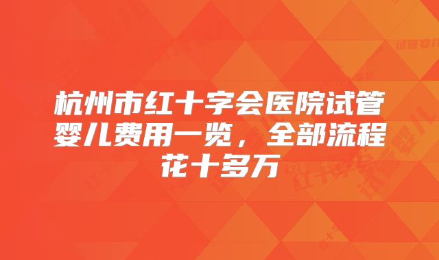 杭州市红十字会医院试管婴儿费用一览，全部流程花十多万