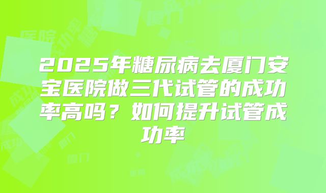2025年糖尿病去厦门安宝医院做三代试管的成功率高吗？如何提升试管成功率