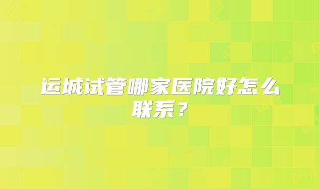 运城试管哪家医院好怎么联系?