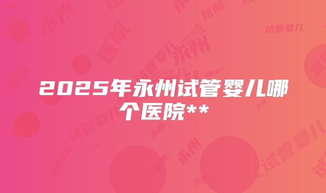 2025年永州试管婴儿哪个医院**
