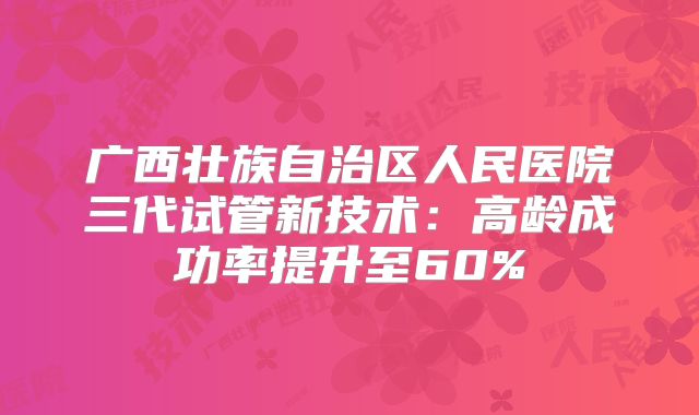 广西壮族自治区人民医院三代试管新技术：高龄成功率提升至60%