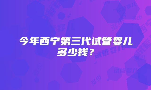 今年西宁第三代试管婴儿多少钱？
