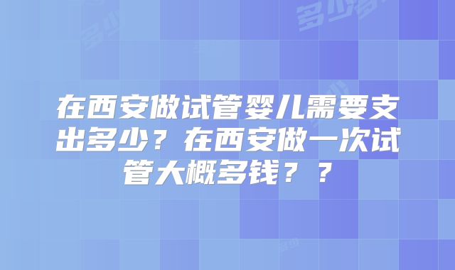 在西安做试管婴儿需要支出多少？在西安做一次试管大概多钱？？