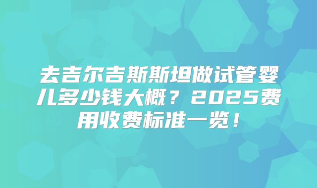 去吉尔吉斯斯坦做试管婴儿多少钱大概？2025费用收费标准一览！