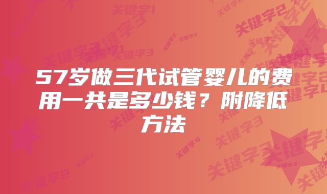 57岁做三代试管婴儿的费用一共是多少钱？附降低方法