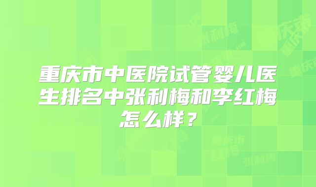 重庆市中医院试管婴儿医生排名中张利梅和李红梅怎么样？