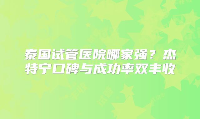 泰国试管医院哪家强?杰特宁口碑与成功率双丰收