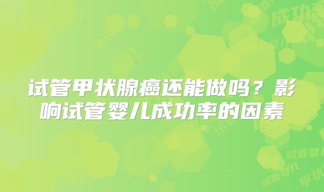 试管甲状腺癌还能做吗?影响试管婴儿成功率的因素