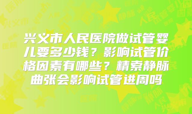 兴义市人民医院做试管婴儿要多少钱?影响试管价格因素有哪些?精索静脉曲张会影响试管进周吗
