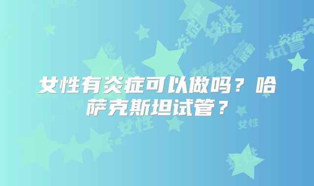 女性有炎症可以做吗？哈萨克斯坦试管？