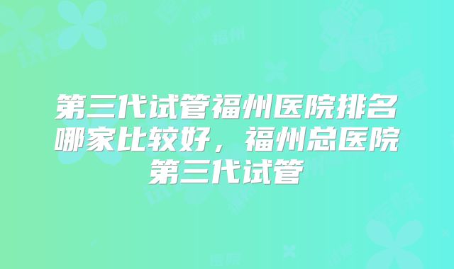 第三代试管福州医院排名哪家比较好,福州总医院第三代试管