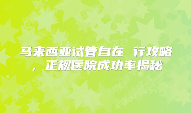 马来西亚试管自在 行攻略,正规医院成功率揭秘