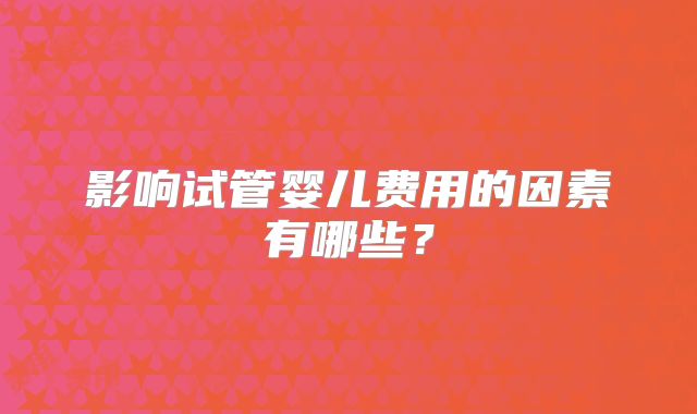 影响试管婴儿费用的因素有哪些?
