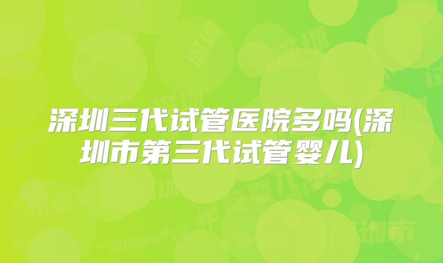 深圳三代试管医院多吗(深圳市第三代试管婴儿)