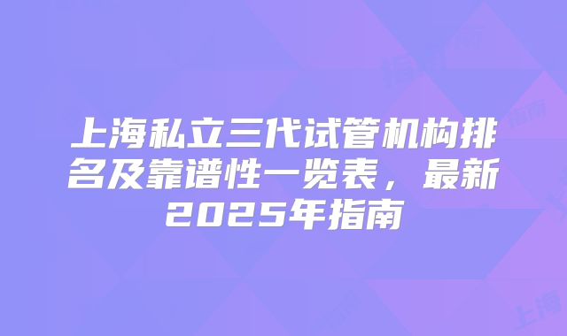 上海私立三代试管机构排名及靠谱性一览表,最新2025年指南