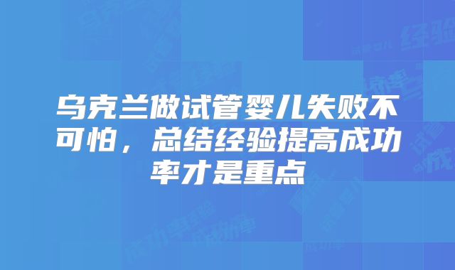 乌克兰做试管婴儿失败不可怕，总结经验提高成功率才是重点