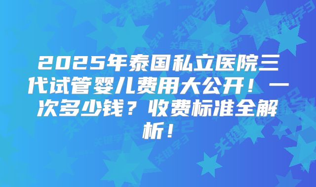 2025年泰国私立医院三代试管婴儿费用大公开！一次多少钱？收费标准全解析！