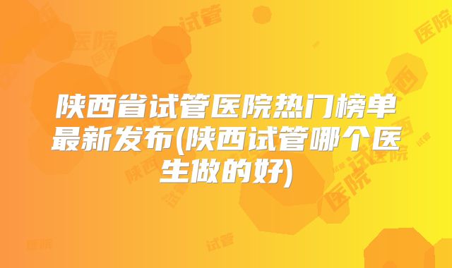 陕西省试管医院热门榜单最新发布(陕西试管哪个医生做的好)
