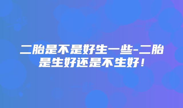二胎是不是好生一些-二胎是生好还是不生好!