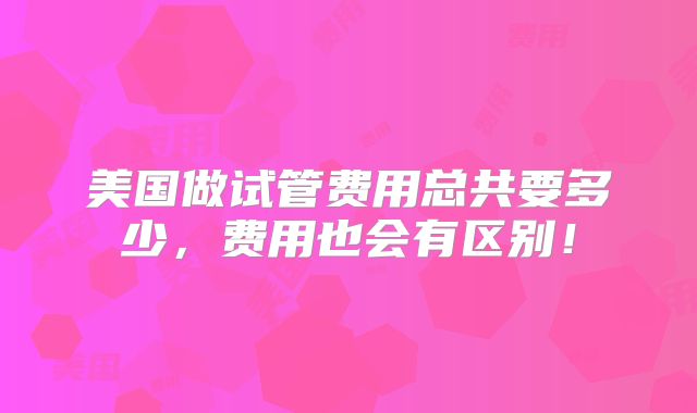 美国做试管费用总共要多少，费用也会有区别！