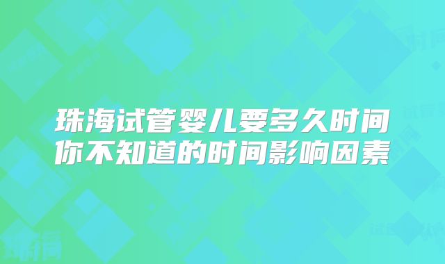 珠海试管婴儿要多久时间你不知道的时间影响因素
