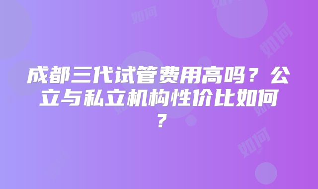成都三代试管费用高吗?公立与私立机构性价比如何?
