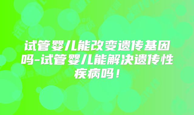 试管婴儿能改变遗传基因吗-试管婴儿能解决遗传性疾病吗！