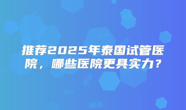 推荐2025年泰国试管医院，哪些医院更具实力？