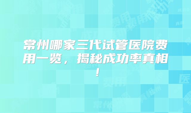 常州哪家三代试管医院费用一览,揭秘成功率真相!