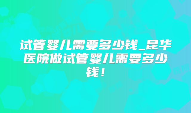 试管婴儿需要多少钱_昆华医院做试管婴儿需要多少钱!
