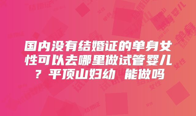 国内没有结婚证的单身女性可以去哪里做试管婴儿?平顶山妇幼 能做吗