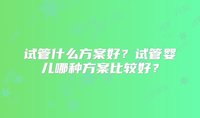 试管什么方案好？试管婴儿哪种方案比较好？