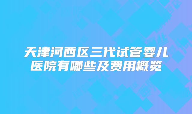 天津河西区三代试管婴儿医院有哪些及费用概览