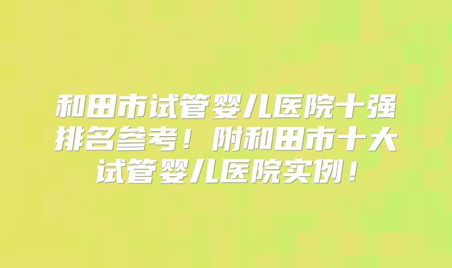 和田市试管婴儿医院十强排名参考！附和田市十大试管婴儿医院实例！