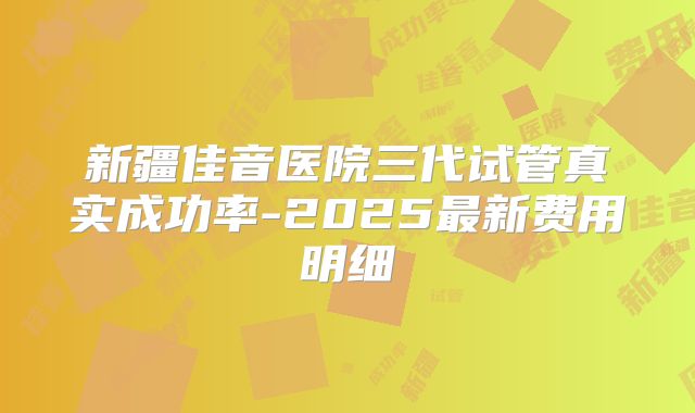 新疆佳音医院三代试管真实成功率-2025最新费用明细