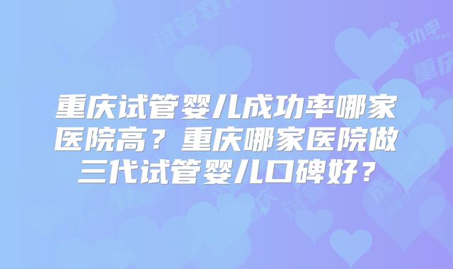 重庆试管婴儿成功率哪家医院高？重庆哪家医院做三代试管婴儿口碑好？