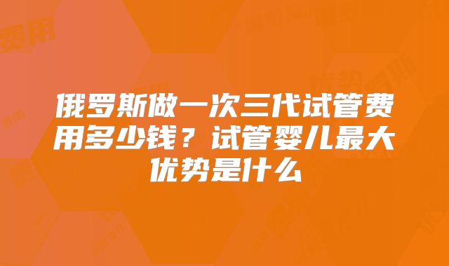 俄罗斯做一次三代试管费用多少钱？试管婴儿最大优势是什么