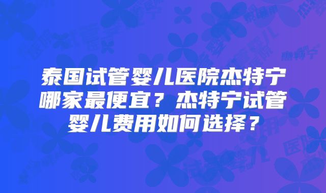 泰国试管婴儿医院杰特宁哪家最便宜？杰特宁试管婴儿费用如何选择？