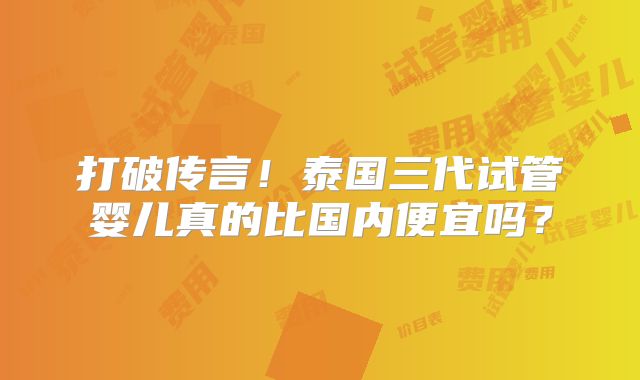 打破传言！泰国三代试管婴儿真的比国内便宜吗？