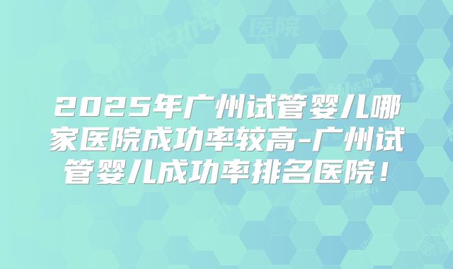 2025年广州试管婴儿哪家医院成功率较高-广州试管婴儿成功率排名医院！