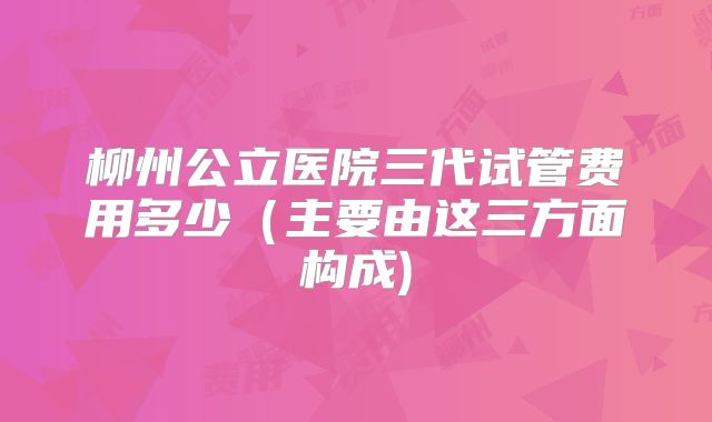 柳州公立医院三代试管费用多少（主要由这三方面构成)