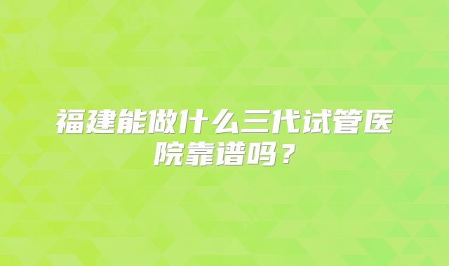 福建能做什么三代试管医院靠谱吗？