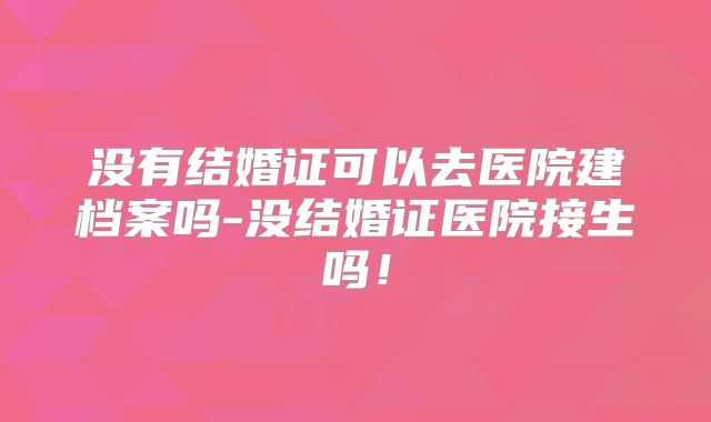 没有结婚证可以去医院建档案吗-没结婚证医院接生吗!