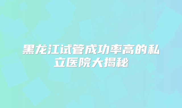 黑龙江试管成功率高的私立医院大揭秘