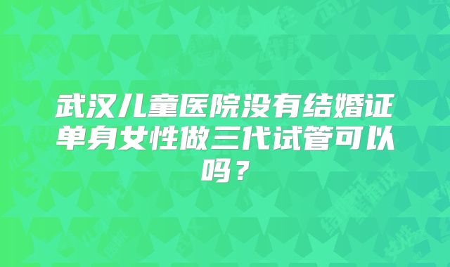武汉儿童医院没有结婚证单身女性做三代试管可以吗？