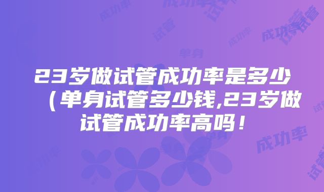 23岁做试管成功率是多少（单身试管多少钱,23岁做试管成功率高吗！